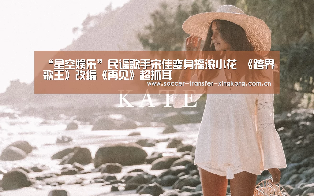 “星空娱乐”民谣歌手宋佳变身摇滚小花 《跨界歌王》改编《再见》超抓耳(图1) 星空娱乐网址